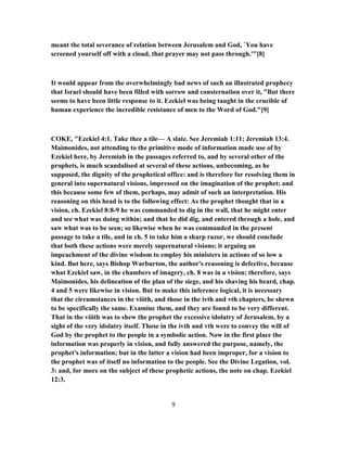 meant the total severance of relation between Jerusalem and God, `You have
screened yourself off with a cloud, that prayer may not pass through.'"[8]
It would appear from the overwhelmingly bad news of such an illustrated prophecy
that Israel should have been filled with sorrow and consternation over it, "But there
seems to have been little response to it. Ezekiel was being taught in the crucible of
human experience the incredible resistance of men to the Word of God."[9]
COKE, "Ezekiel 4:1. Take thee a tile— A slate. See Jeremiah 1:11; Jeremiah 13:4.
Maimonides, not attending to the primitive mode of information made use of by
Ezekiel here, by Jeremiah in the passages referred to, and by several other of the
prophets, is much scandalised at several of these actions, unbecoming, as he
supposed, the dignity of the prophetical office: and is therefore for resolving them in
general into supernatural visions, impressed on the imagination of the prophet; and
this because some few of them, perhaps, may admit of such an interpretation. His
reasoning on this head is to the following effect: As the prophet thought that in a
vision, ch. Ezekiel 8:8-9 he was commanded to dig in the wall, that he might enter
and see what was doing within; and that he did dig, and entered through a hole, and
saw what was to be seen; so likewise when he was commanded in the present
passage to take a tile, and in ch. 5 to take him a sharp razor, we should conclude
that both these actions were merely supernatural visions; it arguing an
impeachment of the divine wisdom to employ his ministers in actions of so low a
kind. But here, says Bishop Warburton, the author's reasoning is defective, because
what Ezekiel saw, in the chambers of imagery, ch. 8 was in a vision; therefore, says
Maimonides, his delineation of the plan of the siege, and his shaving his beard, chap.
4 and 5 were likewise in vision. But to make this inference logical, it is necessary
that the circumstances in the viiith, and those in the ivth and vth chapters, be shewn
to be specifically the same. Examine them, and they are found to be very different.
That in the viiith was to shew the prophet the excessive idolatry of Jerusalem, by a
sight of the very idolatry itself. Those in the ivth and vth were to convey the will of
God by the prophet to the people in a symbolic action. Now in the first place the
information was properly in vision, and fully answered the purpose, namely, the
prophet's information; but in the latter a vision had been improper, for a vision to
the prophet was of itself no information to the people. See the Divine Legation, vol.
3: and, for more on the subject of these prophetic actions, the note on chap. Ezekiel
12:3.
9
 