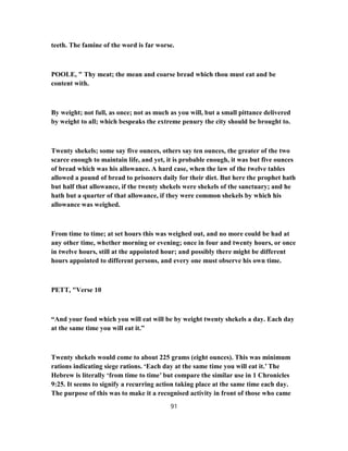 teeth. The famine of the word is far worse.
POOLE, " Thy meat; the mean and coarse bread which thou must eat and be
content with.
By weight; not full, as once; not as much as you will, but a small pittance delivered
by weight to all; which bespeaks the extreme penury the city should be brought to.
Twenty shekels; some say five ounces, others say ten ounces, the greater of the two
scarce enough to maintain life, and yet, it is probable enough, it was but five ounces
of bread which was his allowance. A hard case, when the law of the twelve tables
allowed a pound of bread to prisoners daily for their diet. But here the prophet hath
but half that allowance, if the twenty shekels were shekels of the sanctuary; and he
hath but a quarter of that allowance, if they were common shekels by which his
allowance was weighed.
From time to time; at set hours this was weighed out, and no more could be had at
any other time, whether morning or evening; once in four and twenty hours, or once
in twelve hours, still at the appointed hour; and possibly there might be different
hours appointed to different persons, and every one must observe his own time.
PETT, "Verse 10
“And your food which you will eat will be by weight twenty shekels a day. Each day
at the same time you will eat it.”
Twenty shekels would come to about 225 grams (eight ounces). This was minimum
rations indicating siege rations. ‘Each day at the same time you will eat it.’ The
Hebrew is literally ‘from time to time’ but compare the similar use in 1 Chronicles
9:25. It seems to signify a recurring action taking place at the same time each day.
The purpose of this was to make it a recognised activity in front of those who came
91
 