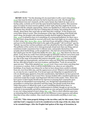 captive, as follows:
HENRY 12-15, " For the dressing of it, he must bake it with a man's dung (Eze_
4:12); that must be dried, and serve for fuel to heat his oven with. The thought of it
would almost turn one's stomach; yet the coarse bread, thus baked, he must eat as
barley-cakes, as freely as if it were the same bread he had been used to. This nauseous
piece of cookery he must exercise publicly in their sight, that they might be the more
affected with the calamity approaching, which was signified by it, that in the extremity of
the famine they should not only have nothing that was dainty, but nothing that was
cleanly, about them; they must take up with what they could get. To the hungry soul
every bitter thing is sweet. This circumstance of the sign, the baking of his bread with
man's dung, the prophet with submission humbly desired might be dispensed with
(Eze_4:14); it seemed to have in it something of a ceremonial pollution, for there was a
law that man's dung should be covered with earth, that God might see no unclean thing
in their camp, Deu_23:13, Deu_23:14. And must he go and gather a thing so offensive,
and use it in the dressing of his meat in the sight of the people? “Ah! Lord God,” says he,
“behold, my soul has not been polluted, and I am afraid lest by this it be polluted.” Note,
The pollution of the soul by sin is what good people dread more than any thing; and yet
sometimes tender consciences fear it without cause, and perplex themselves with
scruples about lawful things, as the prophet here, who had not yet learned that it is not
that which goes into the mouth that defiles the man, Mat_15:11. But observe he does not
plead, “Lord, from my youth I have been brought up delicately and have never been used
to any thing but what was clean and nice” (and there were those who were so brought
up, who in the siege of Jerusalem did embrace dunghills, Lam_4:5), but that he had
been brought up conscientiously, and had never eaten any thing that was forbidden by
the law, that died of itself or was torn in pieces; and therefore, “Lord, do not put this
upon me now.” Thus Peter pleaded (Act_10:14), Lord, I have never eaten any thing that
is common or unclean. Note, it will be comfortable to us, when we are reduced to
hardships, if our hearts can witness for us that we have always been careful to abstain
from sin, even from little sins, and the appearances of evil. Whatever God commands
us, we may be sure, is good; but, if we be put upon any thing that we apprehend to be
evil, we should argue against it, from this consideration, that hitherto we have preserved
our purity - and shall we lose it now? Now, because Ezekiel with a manifest tenderness of
conscience made this scruple, God dispensed with him in this matter. Note, Those who
have power in their hands should not be rigorous in pressing their commands upon
those that are dissatisfied concerning them, yea, though their dissatisfactions be
groundless or arising from education and long usage, but should recede from them
rather than grieve or offend the weak, or put a stumbling-block before them, in
conformity to the example of God's condescension to Ezekiel, though we are sure his
authority is incontestable and all his commands are wise and good. God allowed Ezekiel
to use cow's dung instead of man's dung, Eze_4:15. This is a tacit reflection upon man,
as intimating that he being polluted with sin his filthiness is more nauseous and odious
than that of any other creature. How much more abominable and filthy is man! Job_
15:16.
CALVIN, "This vision properly belongs to the ten tribes, and, for this reason, I have
said that God’s vengeance is not to be considered as to the siege of the city alone, but
to be extended longer. After the Prophet had spoken of the siege of Jerusalem, he
96
 