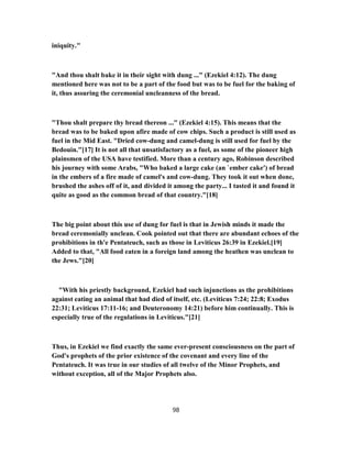 iniquity."
"And thou shalt bake it in their sight with dung ..." (Ezekiel 4:12). The dung
mentioned here was not to be a part of the food but was to be fuel for the baking of
it, thus assuring the ceremonial uncleanness of the bread.
"Thou shalt prepare thy bread thereon ..." (Ezekiel 4:15). This means that the
bread was to be baked upon afire made of cow chips. Such a product is still used as
fuel in the Mid East. "Dried cow-dung and camel-dung is still used for fuel by the
Bedouin."[17] It is not all that unsatisfactory as a fuel, as some of the pioneer high
plainsmen of the USA have testified. More than a century ago, Robinson described
his journey with some Arabs, "Who baked a large cake (an `ember cake') of bread
in the embers of a fire made of camel's and cow-dung. They took it out when done,
brushed the ashes off of it, and divided it among the party... I tasted it and found it
quite as good as the common bread of that country."[18]
The big point about this use of dung for fuel is that in Jewish minds it made the
bread ceremonially unclean. Cook pointed out that there are abundant echoes of the
prohibitions in th'e Pentateuch, such as those in Leviticus 26:39 in Ezekiel.[19]
Added to that, "All food eaten in a foreign land among the heathen was unclean to
the Jews."[20]
"With his priestly background, Ezekiel had such injunctions as the prohibitions
against eating an animal that had died of itself, etc. (Leviticus 7:24; 22:8; Exodus
22:31; Leviticus 17:11-16; and Deuteronomy 14:21) before him continually. This is
especially true of the regulations in Leviticus."[21]
Thus, in Ezekiel we find exactly the same ever-present consciousness on the part of
God's prophets of the prior existence of the covenant and every line of the
Pentateuch. It was true in our studies of all twelve of the Minor Prophets, and
without exception, all of the Major Prophets also.
98
 