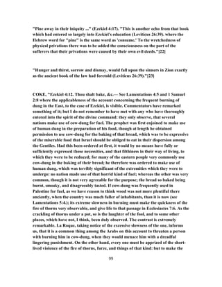 "Pine away in their iniquity ..." (Ezekiel 4:17). "This is another echo from that book
which had entered so largely into Ezekiel's education (Leviticus 26:39). where the
Hebrew word for "pine" is the same word as 'consume.' To the wretchedness of
physical privations there was to be added the consciousness on the part of the
sufferers that their privations were caused by their own evil deeds."[22]
"Hunger and thirst, sorrow and dismay, would fall upon the sinners in Zion exactly
as the ancient book of the law had foretold (Leviticus 26:39)."[23]
COKE, "Ezekiel 4:12. Thou shalt bake, &c.— See Lamentations 4:5 and 1 Samuel
2:8 where the applicableness of the account concerning the frequent burning of
dung in the East, to the case of Ezekiel, is visible. Commentators have remarked
something of it; but I do not remember to have met with any who have thoroughly
entered into the spirit of the divine command: they only observe, that several
nations make use of cow-dung for fuel. The prophet was first enjoined to make use
of human dung in the preparation of his food, though at length he obtained
permission to use cow-dung for the baking of that bread, which was to be expressive
of the miserable food that Israel should be obliged to eat in their dispersion among
the Gentiles. Had this been ordered at first, it would by no means have fully or
sufficiently expressed those necessities, and that filthiness in their way of living, to
which they were to be reduced; for many of the eastern people very commonly use
cow-dung in the baking of their bread; he therefore was ordered to make use of
human dung, which was terribly significant of the extremities which they were to
undergo: no nation made use of that horrid kind of fuel; whereas the other was very
common, though it is not very agreeable for the purpose; the bread so baked being
burnt, smoaky, and disagreeably tasted. If cow-dung was frequently used in
Palestine for fuel, as we have reason to think wood was not more plentiful there
anciently, when the country was much fuller of inhabitants, than it is now (see
Lamentations 5:4.); its extreme slowness in burning must make the quickness of the
fire of thorns very observable, and give life to that passage in Ecclesiastes 7:6. As the
crackling of thorns under a pot, so is the laughter of the fool, and to some other
places, which have not, I think, been duly observed. The contrast is extremely
remarkable. La Roque, taking notice of the excessive slowness of the one, informs
us, that it is a common thing among the Arabs on this account to threaten a person
with burning him in cow-dung, when they would menace him with a dreadful
lingering punishment. On the other hand, every one must be apprized of the short-
lived violence of the fire of thorns, furze, and things of that kind: but to make the
99
 