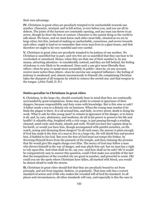 their own advantage.
IV. Christians in great cities are peculiarly tempted to be uncharitable towards one
another. Character, strained, and in full action, is ever before you, and you see all its
defects. The joints of the harness are constantly opening, and any man can throw in an
arrow, though he draw the bow at venture. Character is the easiest thing in the world to
talk about. We know, and we must know each other most fully, situated as we are in
large cities; but this, instead of making us uncharitable, censorious, and severe towards
each other, ought to lead us to remember that every man lives in a glass house, and that
therefore we ought to be very watchful and very careful.
V. Christians in great cities are peculiarly tempted to be jealous of one another. No
Christian is sanctified but in part; and very few are so sanctified that they can bear to be
overlooked or unnoticed. Hence, when they see that one of their number is, by any
means, attracting attention—is considerably noticed, and they are left behind, the feeling
of jealousy is very likely to be awakened. Does such a one give more liberally than
others—does he pray or speak more acceptably in public—does he, on any account,
receive more notice than others—does he exercise any acquired influence—the feeling of
jealousy is awakened, and, almost unconsciously to himself, the complaining Christian
takes the sharpest of all weapons by which to remove the envied one, and that weapon is
the tongue. (John Todd, D. D.)
Duties peculiar to Christians in great cities
I. Christians, in the large city, should constantly bear in mind that they are continually
surrounded by great temptations. Some may prefer to remain in ignorance of their
dangers, because responsibility and duty come with knowledge. But is this wise or safe?
A father sends a son to a distant city on business. When the young man reaches it he
finds the plague is there. It is all around him, and daily, in every street, death is doing his
work. What is safe for this young man? to remain in ignorance of his danger, or to know
it all, and, by care, abstinence, and medicine, do all in his power to preserve his life and
health? A valuable ship, freighted with a rich cargo, is just passing through a winding
channel, amid rocks and shoals, islands and reefs. Would you have her captain sleep in
his berth, or would you have him, though accompanied with painful anxieties, on the
watch, eyeing and shunning these dangers? In all such cases, the answer is plain enough.
If God has made it the duty of a man to live in a large city, He will shield him and protect
him, if faithful to his God. But even the Son of God must not tempt His Father, by
throwing Himself down from the pinnacle of the temple, and then claiming the promise
that He would give His angels charge over Him. The mercy of God may follow a man
who throws himself in the way of danger, and may pluck him out; but no man has a right
to rely upon this. And what shall we do, say you—and how shall we be safe? Ah! it would
be comparatively easy to answer this question, could I first make you sensible of the fact
that the temptations of the crowded city are great in number, and powerful to resist. Oh!
could you see the spots where Christians have fallen, all marked with blood, you would
be almost afraid to walk the streets.
II. Christians in great cities should feel that they are peculiarly bound to act from
principle, and not from impulse, fashion, or popularity. That man only has a correct
standard of action and of life who makes the revealed will of God his standard. In all
places and circumstances, all other standards will vary, and especially is this the case in
100
 