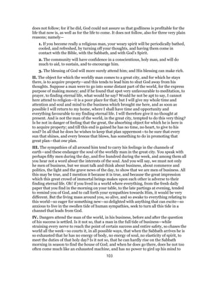 does not follow; for if he did, God could not assure us that godliness is profitable for the
life that now is, as well as for the life to come. It does not follow, also for three very plain
reasons; namely—
1. If you become really a religious man, your weary spirit will be periodically bathed,
cooled, and refreshed, by turning off your thoughts, and having them come in
contact with the Bible, with the Sabbath, and with God’s Spirit.
2. The community will have confidence in a conscientious, holy man, and will do
much to aid, to sustain, and to encourage him.
3. The blessing of God will more surely attend him; and His blessing can make rich.
II. The object for which the worldly man comes to a great city, and for which he stays
there, is to acquire property—and this tends to lead him to shut God away from his
thoughts. Suppose a man were to go into some distant part of the world, for the express
purpose of making money; and if he found that spot very unfavourable to meditation, to
prayer, to finding eternal life, what would he say? Would he not be apt to say, I cannot
here attend to religion—it is a poor place for that; but I will give my whole time and
attention and soul and mind to the business which brought me here, and as soon as
possible I will return to my home, where I shall have time and opportunity and
everything favourable to my finding eternal life. I will therefore give it no thought at
present. And is not the man of the world, in the great city, tempted to do this very thing?
Is he not in danger of feeling that the great, the absorbing object for which he is here is
to acquire property; and till this end is gained he has no time, no heart, to give to his
soul? In all that he does he wishes to keep that plan uppermost—to be sure that every
sun that shines, and every breeze that blows, has something to do in promoting that
great plan—that one plan.
III. The sympathies of all around him tend to carry his feelings in the channels of
earth—and these endanger the soul of the worldly man in the great city. You speak with
perhaps fifty men during the day, and five hundred during the week, and among them all
you hear not a word about the interests of the soul. And you will say, we must not only
he men of business, but we must talk and think about business, about commerce and
politics, the light and the grave news of the day, to show that we are men of business. All
this may be true, and I mention it because it is true, and because the great impression
which this great crowd of immortal beings makes upon each other is adverse to their
finding eternal life. Oh! if you lived in a world where everything, from the fresh daily
paper that you find in the morning on your table, to the late partings at evening, tended
to remind you of God, and to call forth your sympathies towards Him, it would be very
different. But the living mass around you, so alive, and so awake to everything relating to
this world—so eager for something new—so delighted with anything that can excite—so
anxious to live in the swollen tide of human sympathies, seek to turn all this tide in a
channel that leads from God.
IV. Dangers attend the man of the world, in his business, before and after the question
of his success is settled. Is it not so, that a man in the full tide of business—while
straining every nerve to reach the point of certain success and entire safety, so chases the
world all the week—so courts it, in all possible ways, that when the Sabbath arrives he is
so exhausted that he has no energy of body, no energy of soul, no elasticity of spirit, to
meet the duties of that holy day? Is it not so, that he can hardly rise on the Sabbath
morning in season to find the house of God; and when he does go there, does he not too
often come much like an exhausted machine, and has no power to gird up his mind to
103
 