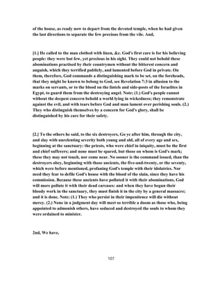 of the house, as ready now to depart from the devoted temple, when he had given
the last directions to separate the few precious from the vile. And,
[1.] He called to the man clothed with linen, &c. God's first care is for his believing
people: they were but few, yet precious in his sight. They could not behold these
abominations practised by their countrymen without the bitterest concern and
anguish, which they terrified publicly, and lamented before God in private. On
them, therefore, God commands a distinguishing mark to be set, on the foreheads,
that they might be known to belong to God, see Revelation 7:3 in allusion to the
marks on servants, or to the blood on the lintels and side-posts of the Israelites in
Egypt, to guard them from the destroying angel. Note; (1.) God's people cannot
without the deepest concern behold a world lying in wickedness; they remonstrate
against the evil, and with tears before God and man lament over perishing souls. (2.)
They who distinguish themselves by a concern for God's glory, shall be
distinguished by his care for their safety.
[2.] To the others he said, to the six destroyers, Go ye after him, through the city,
and slay with unrelenting severity both young and old, all of every age and sex,
beginning at the sanctuary: the priests, who were chief in iniquity, must be the first
and chief sufferers; and none must be spared, but those on whom is God's mark;
these they may not touch, nor come near. No sooner is the command issued, than the
destroyers obey, beginning with those ancients, the five-and-twenty, or the seventy,
which were before mentioned, profaning God's temple with their idolatries. Nor
need they fear to defile God's house with the blood of the slain, since they have his
commission. Because these ancients have polluted it with their abominations, God
will more pollute it with their dead carcases: and when they have begun their
bloody work in the sanctuary, they must finish it in the city by a general massacre;
and it is done. Note; (1.) They who persist in their impenitence will die without
mercy. (2.) None in a judgment day will meet so terrible a doom as those who, being
appointed to admonish others, have seduced and destroyed the souls to whom they
were ordained to minister.
2nd, We have,
107
 