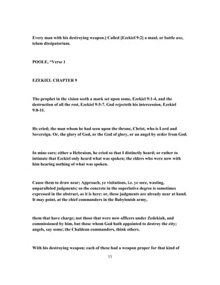 Every man with his destroying weapon.] Called [Ezekiel 9:2] a maul, or battle axe,
telum dissipatorium.
POOLE, “Verse 1
EZEKIEL CHAPTER 9
The prophet in the vision seeth a mark set upon some, Ezekiel 9:1-4, and the
destruction of all the rest, Ezekiel 9:5-7. God rejecteth his intercession, Ezekiel
9:8-11.
He cried; the man whom he had seen upon the throne, Christ, who is Lord and
Sovereign. Or, the glory of God, or the God of glory, or an angel by order from God.
In mine ears; either a Hebraism, he cried so that I distinctly heard; or rather to
intimate that Ezekiel only heard what was spoken; the elders who were now with
him hearing nothing of what was spoken.
Cause them to draw near; Approach, ye visitations, i.e. ye sore, wasting,
unparalleled judgments; so the concrete in the superlative degree is sometimes
expressed in the abstract, as it is here: or, these judgments are already near at hand.
It may point, at the chief commanders in the Babylonish army,
them that have charge; not those that were now officers under Zedekiah, and
commissioned by him, but those whom God hath appointed to destroy the city;
angels, say some; the Chaldean commanders, think others.
With his destroying weapon; each of these had a weapon proper for that kind of
11
 