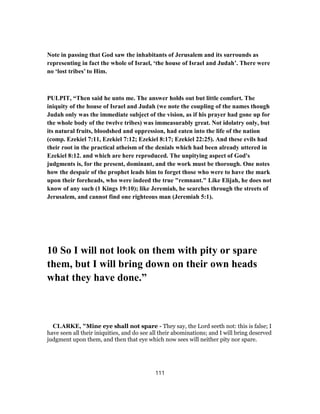 Note in passing that God saw the inhabitants of Jerusalem and its surrounds as
representing in fact the whole of Israel, ‘the house of Israel and Judah’. There were
no ‘lost tribes’ to Him.
PULPIT, “Then said he unto me. The answer holds out but little comfort. The
iniquity of the house of Israel and Judah (we note the coupling of the names though
Judah only was the immediate subject of the vision, as if his prayer had gone up for
the whole body of the twelve tribes) was immeasurably great. Not idolatry only, but
its natural fruits, bloodshed and oppression, had eaten into the life of the nation
(comp. Ezekiel 7:11, Ezekiel 7:12; Ezekiel 8:17; Ezekiel 22:25). And these evils had
their root in the practical atheism of the denials which had been already uttered in
Ezekiel 8:12. and which are here reproduced. The unpitying aspect of God's
judgments is, for the present, dominant, and the work must be thorough. One notes
how the despair of the prophet leads him to forget those who were to have the mark
upon their foreheads, who were indeed the true "remnant." Like Elijah, he does not
know of any such (1 Kings 19:10); like Jeremiah, he searches through the streets of
Jerusalem, and cannot find one righteous man (Jeremiah 5:1).
10 So I will not look on them with pity or spare
them, but I will bring down on their own heads
what they have done.”
CLARKE, "Mine eye shall not spare - They say, the Lord seeth not: this is false; I
have seen all their iniquities, and do see all their abominations; and I will bring deserved
judgment upon them, and then that eye which now sees will neither pity nor spare.
111
 