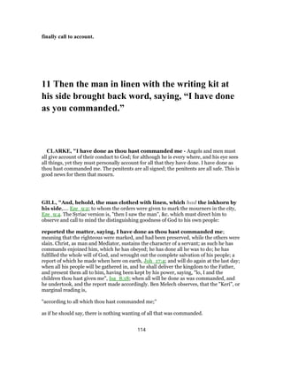 finally call to account.
11 Then the man in linen with the writing kit at
his side brought back word, saying, “I have done
as you commanded.”
CLARKE, "I have done as thou hast commanded me - Angels and men must
all give account of their conduct to God; for although he is every where, and his eye sees
all things, yet they must personally account for all that they have done. I have done as
thou hast commanded me. The penitents are all signed; the penitents are all safe. This is
good news for them that mourn.
GILL, "And, behold, the man clothed with linen, which had the inkhorn by
his side,.... Eze_9:2; to whom the orders were given to mark the mourners in the city,
Eze_9:4. The Syriac version is, "then I saw the man", &c. which must direct him to
observe and call to mind the distinguishing goodness of God to his own people:
reported the matter, saying, I have done as thou hast commanded me;
meaning that the righteous were marked, and had been preserved, while the others were
slain. Christ, as man and Mediator, sustains the character of a servant; as such he has
commands enjoined him, which he has obeyed; he has done all he was to do; he has
fulfilled the whole will of God, and wrought out the complete salvation of his people; a
report of which he made when here on earth, Joh_17:4; and will do again at the last day;
when all his people will be gathered in, and he shall deliver the kingdom to the Father,
and present them all to him, having been kept by his power, saying, "lo, I and the
children thou hast given me", Isa_8:18; when all will be done as was commanded, and
he undertook, and the report made accordingly. Ben Melech observes, that the "Keri", or
marginal reading is,
"according to all which thou hast commanded me;''
as if he should say, there is nothing wanting of all that was commanded.
114
 