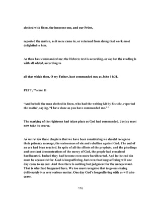 clothed with linen, the innocent one, and our Priest,
reported the matter, as it were came in, or returned from doing that work most
delightful to him.
As thou hast commanded me; the Hebrew text is according, or as; but the reading is
with all added, according to
all that which thou, O my Father, hast commanded me; as John 14:31.
PETT, “Verse 11
‘And behold the man clothed in linen, who had the writing kit by his side, reported
the matter, saying, “I have done as you have commanded me.” ’
The marking of the righteous had taken place as God had commanded. Justice must
now take its course.
As we review these chapters that we have been considering we should recognise
their primary message, the seriousness of sin and rebellion against God. The end of
an era had been reached. In spite of all the efforts of the prophets, and the pleadings
and constant demonstrations of the mercy of God, the people had remained
hardhearted. Indeed they had become even more hardhearted. And in the end sin
must be accounted for. God is longsuffering, but even that longsuffering will one
day come to an end. And then there is nothing but judgment for the unrepentant.
That is what had happened here. We too must recognise that to go on sinning
deliberately is a very serious matter. One day God’s longsuffering with us will also
cease.
116
 