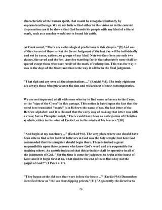 characteristic of the human spirit, that would be recognized instantly by
supernatural beings. We do not believe that either in this vision or in the current
dispensation can it be shown that God brands his people with any kind of a literal
mark, such as a rancher would use to brand his cattle.
As Cook noted, "There are eschatological predictions in this chapter."[9] And one
of the clearest of these is that the Great Judgment of the last day will be individually
and not by races, nations, or groups of any kind. Note too that there are only two
classes, the saved and the lost. Another startling fact is that absolutely none shall be
spared except those who have received the mark of redemption. This was the way it
was in the days of the flood; and that is the way it will be in the final judgment.
"That sigh and cry over all the abominations ..." (Ezekiel 9:4). The truly righteous
are always those who grieve over the sins and wickedness of their contemporaries.
We are not impressed at all with some who try to find some reference to the Cross,
or the "sign of the Cross" in this passage. This notion is based upon the fact that the
word here translated "mark" is in Hebrew the name of tau, the last letter of the
Hebrew alphabet; and it is claimed that the early way of making that letter was with
a cross; but as Plumptre noted, "There could have been no anticipation of Christian
symbols, either in the mind of Ezekiel, or in the minds of his hearers."[10]
"And begin at my sanctuary ..." (Ezekiel 9:6). The very place where one should have
been able to find a few faithful believers in God was the holy temple; but here God
commanded that the slaughter should begin there. There is indeed a great
responsibility upon those persons who know God's word and are responsible for
teaching others. An apostle indicated that this principle shall be operative in all of
the judgments of God. "For the time is come for judgment to begin at the house of
God: and if it begin first at us, what shall be the end of them that obey not the
gospel of God?" (1 Peter 4:17).
"They began at the old men that were before the house ..." (Ezekiel 9:6) Dummelow
identified these as "the sun worshipping priests."[11] "Apparently the directive to
26
 