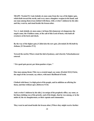 TRAPP, “Ezekiel 9:2 And, behold, six men came from the way of the higher gate,
which lieth toward the north, and every man a slaughter weapon in his hand; and
one man among them [was] clothed with linen, with a writer’s inkhorn by his side:
and they went in, and stood beside the brasen altar.
Ver. 2. And, behold, six men came.] Ad hunc Dei clamorem vel clangorem; the
angels came, the Chaldees came, at the call of this Lord of hosts, who hath all
creatures at his beck and check.
By the way of the higher gate.] Called also the new gate, [Jeremiah 26:10] built by
Jotham. [2 Chronicles 27:3]
Toward the north.] Where stood the idol of jealousy, and whereby Nebuchadnezzar
entered.
“ Per quod quis peccat, per idem punitur et ipse. ”
One man among them.] This was a created angel, say some; [Ezekiel 10:2] Christ,
the angel of the covenant, say others, with more likelihood of truth.
Clothed with linen.] As high priest of his people, and in addition an offering for
them, and that without spot. [Hebrews 9:14]
And a writer’s inkhorn by his side.] An ensign of his prophetic office, say some, as
his linen clothing was of his priestly; and of his kingly, that he was among, or in the
midst of, the six slaughtermen, as their captain and commander.
They went in and stood beside the brazen altar.] Where they might receive further
28
 
