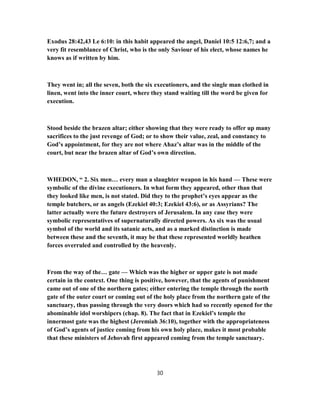 Exodus 28:42,43 Le 6:10: in this habit appeared the angel, Daniel 10:5 12:6,7; and a
very fit resemblance of Christ, who is the only Saviour of his elect, whose names he
knows as if written by him.
They went in; all the seven, both the six executioners, and the single man clothed in
linen, went into the inner court, where they stand waiting till the word be given for
execution.
Stood beside the brazen altar; either showing that they were ready to offer up many
sacrifices to the just revenge of God; or to show their value, zeal, and constancy to
God’s appointment, for they are not where Ahaz’s altar was in the middle of the
court, but near the brazen altar of God’s own direction.
WHEDON, “ 2. Six men… every man a slaughter weapon in his hand — These were
symbolic of the divine executioners. In what form they appeared, other than that
they looked like men, is not stated. Did they to the prophet’s eyes appear as the
temple butchers, or as angels (Ezekiel 40:3; Ezekiel 43:6), or as Assyrians? The
latter actually were the future destroyers of Jerusalem. In any case they were
symbolic representatives of supernaturally directed powers. As six was the usual
symbol of the world and its satanic acts, and as a marked distinction is made
between these and the seventh, it may be that these represented worldly heathen
forces overruled and controlled by the heavenly.
From the way of the… gate — Which was the higher or upper gate is not made
certain in the context. One thing is positive, however, that the agents of punishment
came out of one of the northern gates; either entering the temple through the north
gate of the outer court or coming out of the holy place from the northern gate of the
sanctuary, thus passing through the very doors which had so recently opened for the
abominable idol worshipers (chap. 8). The fact that in Ezekiel’s temple the
innermost gate was the highest (Jeremiah 36:10), together with the appropriateness
of God’s agents of justice coming from his own holy place, makes it most probable
that these ministers of Jehovah first appeared coming from the temple sanctuary.
30
 