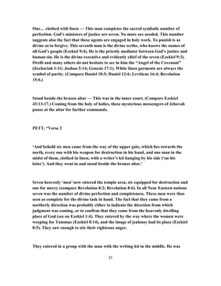 One… clothed with linen — This man completes the sacred symbolic number of
perfection. God’s ministers of justice are seven. No more are needed. This number
suggests also the fact that these agents are engaged in holy work. To punish is as
divine as to forgive. This seventh man is the divine scribe, who knows the names of
all God’s people (Ezekiel 9:4). He is the priestly mediator between God’s justice and
human sin. He is the divine executive and evidently chief of the seven (Ezekiel 9:3).
Orelli and many others do not hesitate to see in him the “Angel of the Covenant”
(Zechariah 1:11; Joshua 5:14; Genesis 17:1). White linen garments are always the
symbol of purity. (Compare Daniel 10:5; Daniel 12:6; Leviticus 16:4; Revelation
15:6.)
Stood beside the brazen altar — This was in the inner court. (Compare Ezekiel
43:13-17.) Coming from the holy of holies, these mysterious messengers of Jehovah
pause at the altar for further commands.
PETT, “Verse 2
‘And behold six men came from the way of the upper gate, which lies towards the
north, every one with his weapon for destruction in his hand, and one man in the
midst of them, clothed in linen, with a writer’s kit hanging by his side (‘on his
loins’). And they went in and stood beside the bronze altar.’
Seven heavenly ‘men’ now entered the temple area, six equipped for destruction and
one for mercy (compare Revelation 8:2; Revelation 8:6). In all Near Eastern nations
seven was the number of divine perfection and completeness. These men were thus
seen as complete for the divine task in hand. The fact that they came from a
northerly direction was probably either to indicate the direction from which
judgment was coming, or to confirm that they came from the heavenly dwelling
place of God (see on Ezekiel 1:4). They entered by the way where the women were
weeping for Tammuz (Ezekiel 8:14), and the image of jealousy had its place (Ezekiel
8:5). They saw enough to stir their righteous anger.
They entered in a group with the man with the writing kit in the middle. He was
31
 