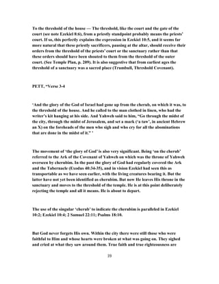 To the threshold of the house — The threshold, like the court and the gate of the
court (see note Ezekiel 8:6), from a priestly standpoint probably means the priests’
court. If so, this perfectly explains the expression in Ezekiel 10:5, and it seems far
more natural that these priestly sacrificers, pausing at the altar, should receive their
orders from the threshold of the priests’ court or the sanctuary rather than that
these orders should have been shouted to them from the threshold of the outer
court. (See Temple Plan, p. 209). It is also suggestive that from earliest ages the
threshold of a sanctuary was a sacred place (Trumbull, Threshold Covenant).
PETT, “Verse 3-4
‘And the glory of the God of Israel had gone up from the cherub, on which it was, to
the threshold of the house. And he called to the man clothed in linen, who had the
writer’s kit hanging at his side. And Yahweh said to him, “Go through the midst of
the city, through the midst of Jerusalem, and set a mark (‘a taw’, in ancient Hebrew
an X) on the foreheads of the men who sigh and who cry for all the abominations
that are done in the midst of it.” ’
The movement of ‘the glory of God’ is also very significant. Being ‘on the cherub’
referred to the Ark of the Covenant of Yahweh on which was the throne of Yahweh
overseen by cherubim. In the past the glory of God had regularly covered the Ark
and the Tabernacle (Exodus 40:34-35), and in vision Ezekiel had seen this as
transportable as we have seen earlier, with the living creatures bearing it. But the
latter have not yet been identified as cherubim. But now He leaves His throne in the
sanctuary and moves to the threshold of the temple. He is at this point deliberately
rejecting the temple and all it means. He is about to depart.
The use of the singular ‘cherub’ to indicate the cherubim is paralleled in Ezekiel
10:2; Ezekiel 10:4; 2 Samuel 22:11; Psalms 18:10.
But God never forgets His own. Within the city there were still those who were
faithful to Him and whose hearts were broken at what was going on. They sighed
and cried at what they saw around them. True faith and true righteousness are
39
 
