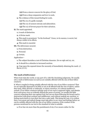 (2) From a sincere concern for the glory of God.
(3) From a deep compassion and love to souls.
2. The evidence of this inward feeling for souls.
(1) The cry of a godly example.
(2) The cry of earnest entreaty and admonition.
(3) The cry of fervent prayer for their salvation.
II. The mark appointed.
1. A mark of distinction.
2. A Divine mark.
3. This mark is prominent. “In the forehead.” Grace, in its essence, is secret, but
always visible in its effects.
4. This mark is essential.
III. The deliverance secured.
1. From destruction.
2. Personal.
3. Certain.
Application—
1. The subject furnishes a test of Christian character. Do we sigh and cry, etc.
2. It should be a stimulus to increased exertion.
3. Urge upon the exposed sinner the necessity of immediately obtaining the mark. (J.
Burns, D. D.)
The mark of deliverance
When God visits the world, or any part of it, with His desolating judgments, He usually
sets a mark of deliverance on such as are suitably affected with the sins of their fellow
creatures.
I. What is implied in being suitably affected with the sins of our fellow creatures? That
we are naturally disposed to be little or not at all affected with the sins of others, unless
they tend, either directly or indirectly, to injure ourselves, it is almost needless to
remark. If our fellow creatures infringe none of our real or supposed rights, and abstain
from such gross vices as evidently disturb the peace of society, we usually feel little
concern respecting their sins against God; but can see them following the broad road to
destruction with great coolness and indifference, and without making any exertion, or
feeling much desire to turn their feet into a safer path. This being the case, it is evident
that a very great and radical change must take place in our views and feelings before we
can be suitably affected with the sins of our fellow creatures, if the conduct of the
persons mentioned in our text is the standard of what is suitable.
1. If we fear sin more than the punishment of sin; if we mourn rather for the
43
 