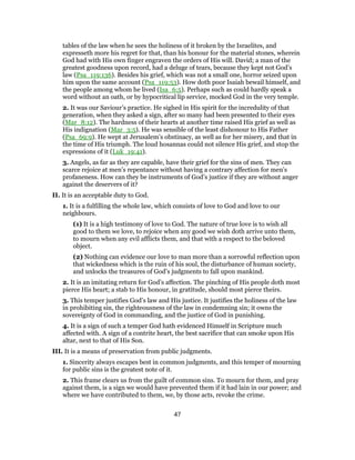 tables of the law when he sees the holiness of it broken by the Israelites, and
expresseth more his regret for that, than his honour for the material stones, wherein
God had with His own finger engraven the orders of His will. David; a man of the
greatest goodness upon record, had a deluge of tears, because they kept not God’s
law (Psa_119:136). Besides his grief, which was not a small one, horror seized upon
him upon the same account (Psa_119:53). How doth poor Isaiah bewail himself, and
the people among whom he lived (Isa_6:5). Perhaps such as could hardly speak a
word without an oath, or by hypocritical lip service, mocked God in the very temple.
2. It was our Saviour’s practice. He sighed in His spirit for the incredulity of that
generation, when they asked a sign, after so many had been presented to their eyes
(Mar_8:12). The hardness of their hearts at another time raised His grief as well as
His indignation (Mar_3:5). He was sensible of the least dishonour to His Father
(Psa_69:9). He wept at Jerusalem’s obstinacy, as well as for her misery, and that in
the time of His triumph. The loud hosannas could not silence His grief, and stop the
expressions of it (Luk_19:41).
3. Angels, as far as they are capable, have their grief for the sins of men. They can
scarce rejoice at men’s repentance without having a contrary affection for men’s
profaneness. How can they be instruments of God’s justice if they are without anger
against the deservers of it?
II. It is an acceptable duty to God.
1. It is a fulfilling the whole law, which consists of love to God and love to our
neighbours.
(1) It is a high testimony of love to God. The nature of true love is to wish all
good to them we love, to rejoice when any good we wish doth arrive unto them,
to mourn when any evil afflicts them, and that with a respect to the beloved
object.
(2) Nothing can evidence our love to man more than a sorrowful reflection upon
that wickedness which is the ruin of his soul, the disturbance of human society,
and unlocks the treasures of God’s judgments to fall upon mankind.
2. It is an imitating return for God’s affection. The pinching of His people doth most
pierce His heart; a stab to His honour, in gratitude, should most pierce theirs.
3. This temper justifies God’s law and His justice. It justifies the holiness of the law
in prohibiting sin, the righteousness of the law in condemning sin; it owns the
sovereignty of God in commanding, and the justice of God in punishing.
4. It is a sign of such a temper God hath evidenced Himself in Scripture much
affected with. A sign of a contrite heart, the best sacrifice that can smoke upon His
altar, next to that of His Son.
III. It is a means of preservation from public judgments.
1. Sincerity always escapes best in common judgments, and this temper of mourning
for public sins is the greatest note of it.
2. This frame clears us from the guilt of common sins. To mourn for them, and pray
against them, is a sign we would have prevented them if it had lain in our power; and
where we have contributed to them, we, by those acts, revoke the crime.
47
 