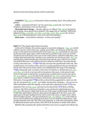 destroyed, that from being seduced, which is equivalent.
JAMISON, "Eze_9:1-11. Continuation of the preceeding vision: The sealing of the
faithful.
cried — contrasted with their “cry” for mercy (Eze_8:18) is the “cry” here for
vengeance, showing how vain was the former.
them that have charge — literally, officers; so “officers” (Isa_60:17), having the
city in charge, not to guard, but to punish it. The angels who as “watchers” fulfil God’s
judgments (Dan_4:13, Dan_4:17, Dan_4:23; Dan_10:20, Dan_10:21); the “princes”
(Jer_39:3) of Nebuchadnezzar’s army were under their guidance.
draw near — in the Hebrew intensive, “to draw near quickly.”
K&D 1-3, “The Angels which Smite Jerusalem
At the call of Jehovah, His servants appear to execute the judgment. - Eze_9:1. And He
called in my ears with a loud voice, saying, Come hither, ye watchmen of the city, and
every one his instrument of destruction in his hand. Eze_9:2. And behold six men came
by the way of the upper gage, which is directed toward the north, every one with his
smashing-tool in his hand; and a man in the midst of them, clothed in white linen, and
writing materials by his hip; and they came and stood near the brazen altar. Eze_9:3.
And the glory of the God of Israel rose up from the cherub, upon which it was, to the
threshold of the house, and called to the man clothed in white linen, by whose hip the
writing materials were. - ‫ת‬ ‫דּ‬ ֻ‫ק‬ ְ‫פּ‬ ‫יר‬ ִ‫ע‬ ָ‫ה‬ does not mean the punishments of the city. This
rendering does not suit the context, since it is not the punishments that are introduced,
but the men who execute them; and it is not established by the usage of the language.
‫ה‬ ָ‫דּ‬ ֻ‫ק‬ ְ‫פּ‬ is frequently used, no doubt, in the sense of visitation or chastisement (e.g., Isa_
10:3; Hos_9:7); but it is not met with in the plural in this sense. In the plural it only
occurs in the sense of supervision or protectorate, in which sense it occurs not only in
Jer_52:11 and Eze_44:11, but also (in the singular) in Isa_60:17, and as early as Num_
3:38, where it relates to the presidency of the priests, and very frequently in the
Chronicles. Consequently ‫ת‬ ‫דּ‬ ֻ‫ק‬ ְ‫פּ‬ are those whom God has appointed to watch over the
city, the city-guard (2Ki_11:18), - not earthly, but heavenly watchmen, - who are now to
inflict punishment upon the ungodly, as the authorities appointed by God. ‫בוּ‬ ְ‫ר‬ ָֽ‫ק‬ is an
imperative Piel, as in Isa_41:21, and must not be altered into ‫בוּ‬ ְ‫ר‬ ִ‫ק‬ (Kal), as Hitzig
proposes. The Piel is used in an intransitive sense, festinanter appropinquavit, as in
Eze_36:8. The persons called come by the way of the upper northern gate of the temple,
to take their stand before Jehovah, whose glory had appeared in the inner court. The
upper gate is the gate leading from the outer court to the inner, or upper court, which
stood on higher ground, - the gate mentioned in Eze_8:3 and Eze_8:5. In the midst of
the six men furnished with smashing-tools there was one clothed in white byssus, with
writing materials at his side. The dress and equipment, as well as the instructions which
he afterwards receives and executes, show him to be the prince or leader of the others.
Kliefoth calls in question the opinion that these seven men are angels; but without any
5
 