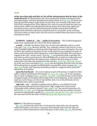 12:22;
of the men that sigh and that cry for all the abominations that be done in the
midst thereof; the abominations were those abominable idolatries mentioned in the
preceding chapter, and those dreadful immoralities hinted at in Eze_9:9; all which were
grieving and distressing to godly minds, because they were contrary to the nature and
will of God; transgressions, of his righteous law; and on account of which his name was
dishonoured, and his ways blasphemed and evil spoken of; for these they sighed and
groaned in private, and mourned and lamented in public; bearing their testimony
against them with bitter expressions of grief and sorrow, by groans, words, and tears;
and such as these are taken notice of by the Lord; he comforts those that mourn in Zion,
and preserves them.
JAMISON, "midst of ... city ... midst of Jerusalem — This twofold designation
marks more emphatically the scene of the divine judgments.
a mark — literally, the Hebrew letter Tau, the last in the alphabet, used as a mark
(“my sign,” Job_31:35, Margin); literally, Tau; originally written in the form of a cross,
which Tertullian explains as referring to the badge and only means of salvation, the cross
of Christ. But nowhere in Scripture are the words which are now employed as names of
letters used to denote the letters themselves or their figures [Vitringa]. The noun here is
cognate to the verb, “mark a mark.” So in Rev_7:3 no particular mark is specified. We
seal what we wish to guard securely. When all things else on earth are confounded, God
will secure His people from the common ruin. God gives the first charge as to their
safety before He orders the punishment of the rest (Psa_31:20; Isa_26:20, Isa_26:21).
So in the case of Lot and Sodom (Gen_19:22); also the Egyptian first-born were not slain
till Israel had time to sprinkle the blood-mark, ensuring their safety (compare Rev_7:3;
Amo_9:9). So the early Christians had Pella provided as a refuge for them, before the
destruction of Jerusalem.
upon the foreheads — the most conspicuous part of the person, to imply how their
safety would be manifested to all (compare Jer_15:11; Jer_39:11-18). It was customary
thus to mark worshippers (Rev_13:16; Rev_14:1, Rev_14:9) and servants. So the Church
of England marks the forehead with the sign of the cross in baptizing. At the exodus the
mark was on the houses, for then it was families; here, it is on the foreheads, for it is
individuals whose safety is guaranteed.
sigh and ... cry — similarly sounding verbs in Hebrew, as in English Version,
expressing the prolonged sound of their grief. “Sigh” implies their inward grief
(“groanings which cannot be uttered,” Rom_8:26); “cry,” the outward expression of it.
So Lot (2Pe_2:7, 2Pe_2:8). Tenderness should characterize the man of God, not harsh
sternness in opposing the ungodly (Psa_119:53, Psa_119:136; Jer_13:17; 2Co_12:21); at
the same time zeal for the honor of God (Psa_69:9, Psa_69:10; 1Jo_5:19).
K&D 4-7, “The Divine Command
Eze_9:4. And Jehovah said to him, Go through the midst of the city, through the
midst of Jerusalem, and mark a cross upon the foreheads of the men who sigh and
groan over all the abominations which take place in their midst. Eze_9:5. And to those
59
 