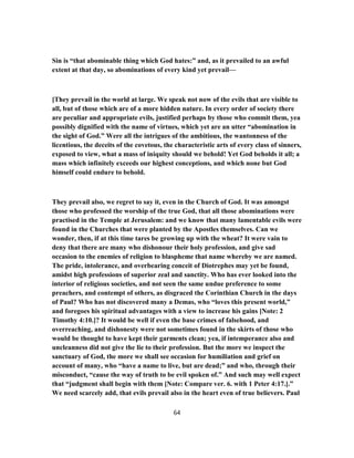Sin is “that abominable thing which God hates:” and, as it prevailed to an awful
extent at that day, so abominations of every kind yet prevail—
[They prevail in the world at large. We speak not now of the evils that are visible to
all, but of those which are of a more hidden nature. In every order of society there
are peculiar and appropriate evils, justified perhaps by those who commit them, yea
possibly dignified with the name of virtues, which yet are an utter “abomination in
the sight of God.” Were all the intrigues of the ambitious, the wantonness of the
licentious, the deceits of the covetous, the characteristic arts of every class of sinners,
exposed to view, what a mass of iniquity should we behold! Yet God beholds it all; a
mass which infinitely exceeds our highest conceptions, and which none but God
himself could endure to behold.
They prevail also, we regret to say it, even in the Church of God. It was amongst
those who professed the worship of the true God, that all those abominations were
practised in the Temple at Jerusalem: and we know that many lamentable evils were
found in the Churches that were planted by the Apostles themselves. Can we
wonder, then, if at this time tares be growing up with the wheat? It were vain to
deny that there are many who dishonour their holy profession, and give sad
occasion to the enemies of religion to blaspheme that name whereby we are named.
The pride, intolerance, and overbearing conceit of Diotrephes may yet be found,
amidst high professions of superior zeal and sanctity. Who has ever looked into the
interior of religious societies, and not seen the same undue preference to some
preachers, and contempt of others, as disgraced the Corinthian Church in the days
of Paul? Who has not discovered many a Demas, who “loves this present world,”
and foregoes his spiritual advantages with a view to increase his gains [Note: 2
Timothy 4:10.]? It would be well if even the base crimes of falsehood, and
overreaching, and dishonesty were not sometimes found in the skirts of those who
would be thought to have kept their garments clean; yea, if intemperance also and
uncleanness did not give the lie to their profession. But the more we inspect the
sanctuary of God, the more we shall see occasion for humiliation and grief on
account of many, who “have a name to live, but are dead;” and who, through their
misconduct, “cause the way of truth to be evil spoken of.” And such may well expect
that “judgment shall begin with them [Note: Compare ver. 6. with 1 Peter 4:17.].”
We need scarcely add, that evils prevail also in the heart even of true believers. Paul
64
 