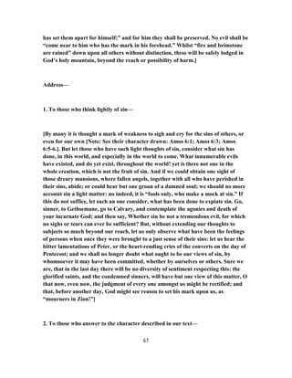 has set them apart for himself;” and for him they shall be preserved. No evil shall be
“come near to him who has the mark in his forehead.” Whilst “fire and brimstone
are rained” down upon all others without distinction, these will be safely lodged in
God’s holy mountain, beyond the reach or possibility of harm.]
Address—
1. To those who think lightly of sin—
[By many it is thought a mark of weakness to sigh and cry for the sins of others, or
even for our own [Note: See their character drawn: Amos 6:1; Amos 6:3; Amos
6:5-6.]. But let those who have such light thoughts of sin, consider what sin has
done, in this world, and especially in the world to come. What innumerable evils
have existed, and do yet exist, throughout the world! yet is there not one in the
whole creation, which is not the fruit of sin. And if we could obtain one sight of
those dreary mansions, where fallen angels, together with all who have perished in
their sins, abide; or could hear but one groan of a damned soul; we should no more
account sin a light matter: no indeed, it is “fools only, who make a mock at sin.” If
this do not suffice, let such an one consider, what has been done to expiate sin. Go,
sinner, to Gethsemane, go to Calvary, and contemplate the agonies and death of
your incarnate God; and then say, Whether sin be not a tremendous evil, for which
no sighs or tears can ever be sufficient? But, without extending our thoughts to
subjects so much beyond our reach, let us only observe what have been the feelings
of persons when once they were brought to a just sense of their sins: let us hear the
bitter lamentations of Peter, or the heart-rending cries of the converts on the day of
Pentecost; and we shall no longer doubt what ought to be our views of sin, by
whomsoever it may have been committed, whether by ourselves or others. Sure we
are, that in the last day there will be no diversity of sentiment respecting this: the
glorified saints, and the condemned sinners, will have but one view of this matter, O
that now, even now, the judgment of every one amongst us might be rectified; and
that, before another day, God might see reason to set his mark upon us, as
“mourners in Zion!”]
2. To those who answer to the character described in our text—
67
 