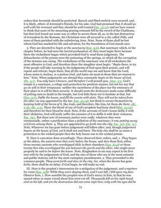 orders that Jeremiah should be protected. Baruch and Ebed-melech were secured, and,
it is likely, others of Jeremiah's friends, for his sake. God had promised that it should go
well with his remnant and they should be well treated (Jer_15:11); and we have reason
to think that none of the mourning praying remnant fell by the sword of the Chaldeans,
but that God found out some way or other to secure them all, as, in the last destruction
of Jerusalem by the Romans, the Christians were all secured in a city called Pella, and
none of them perished with the unbelieving Jews. Note, None of those shall be lost
whom God has marked for life and salvation; for the foundation of God stands sure.
3. They are directed to begin at the sanctuary (Eze_9:6), that sanctuary which, in the
chapter before, he had seen the horrid profanation of; they must begin there because
there the wickedness began which provoked God to send these judgments. The
debaucheries of the priests were the poisoning of the springs, to which all the corruption
of the streams was owing. The wickedness of the sanctuary was of all wickedness the
most offensive to God, and therefore there the slaughter must begin: “Begin there, to try
if the people will take warning by the judgments of God upon their priests, and will
repent and reform; begin there, that all the world may see and know that the Lord,
whose name is Jealous, is a jealous God, and hates sin most in those that are nearest to
him.” Note, When judgements are abroad they commonly begin at the house of God,
1Pe_4:17. You only have I known, and therefore I will punish you, Amo_3:2. God's
temple is a sanctuary, a refuge and protection for penitent sinners, but not for any that
go on still in their trespasses; neither the sacredness of the place nor the eminency of
their place in it will be their security. It should seem the destroyers made some difficulty
of putting men to death in the temple, but God bids them not to hesitate at that, but
(Eze_9:7), Defile the house, and fill the courts with slain. They will not be taken from
the altar (as was appointed by the law, Exo_21:14), but think to secure themselves by
keeping hold of the horns of it, like Joab, and therefore, like him, let them die there, 1Ki_
2:30, 1Ki_2:31. There the blood of one of God's prophets had been shed (Mat_23:35)
and therefore let their blood be shed. Note, If the servants of God's house defile it with
their idolatries, God will justly suffer the enemies of it to defile it with their violences,
Psa_79:1. But these acts of necessary justice were really, whatever they were
ceremonially, rather a purification than a pollution of the sanctuary; it was putting away
evil from among them. 4. They are appointed to go forth into the city, Eze_9:6, Eze_9:7.
Note, Wherever sin has gone before judgement will follow after; and, though judgement
begins at the house of God, yet it shall not end there. The holy city shall be no more a
protection to the wicked people then the holy house was to the wicked priests.
II. Here is execution done accordingly. They observed their orders, and, 1. They began
at the elders, the ancient men that were before the house, and slew them first, either
those seventy ancients who worshipped idols in their chambers (Eze_8:12) or those
twenty-five who worshipped the sun between the porch and the altar, who might more
properly be said to be before the house. Note, Ringleaders in sin may expect to be first
met with by the judgements of God; and the sins of those who are in the most eminent
and public stations call for the most exemplary punishments. 2. They proceeded to the
common people: They went forth and slew in the city; for, when the decree has gone
forth, there shall be no delay; if God begin, he will make an end.
III. Here is the prophet's intercession for a mitigation of the judgement, and a reprieve
for some (Eze_9:8): While they were slaying them, and I was left, I fell upon my face.
Observe here, 1. How sensible the prophet was of God's mercy to him, in that he was
spared when so many round about him were cut off. Thousands fell on his right hand,
and on his left, and yet the destruction did not come nigh him; only with his eyes did he
72
 