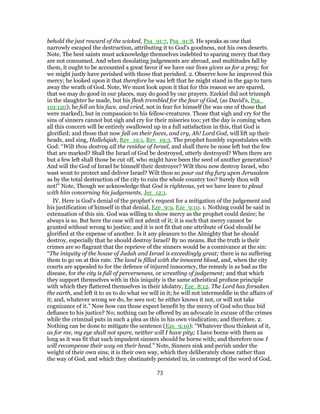 behold the just reward of the wicked, Psa_91:7, Psa_91:8. He speaks as one that
narrowly escaped the destruction, attributing it to God's goodness, not his own deserts.
Note, The best saints must acknowledge themselves indebted to sparing mercy that they
are not consumed. And when desolating judgements are abroad, and multitudes fall by
them, it ought to be accounted a great favor if we have our lives given us for a prey; for
we might justly have perished with those that perished. 2. Observe how he improved this
mercy; he looked upon it that therefore he was left that he might stand in the gap to turn
away the wrath of God. Note, We must look upon it that for this reason we are spared,
that we may do good in our places, may do good by our prayers. Ezekiel did not triumph
in the slaughter he made, but his flesh trembled for the fear of God, (as David's, Psa_
119:120); he fell on his face, and cried, not in fear for himself (he was one of those that
were marked), but in compassion to his fellow-creatures. Those that sigh and cry for the
sins of sinners cannot but sigh and cry for their miseries too; yet the day is coming when
all this concern will be entirely swallowed up in a full satisfaction in this, that God is
glorified; and those that now fall on their faces, and cry, Ah! Lord God, will lift up their
heads, and sing, Hallelujah, Rev_19:1, Rev_19:3. The prophet humbly expostulates with
God: “Wilt thou destroy all the residue of Israel, and shall there be none left but the few
that are marked? Shall the Israel of God be destroyed, utterly destroyed? When there are
but a few left shall those be cut off, who might have been the seed of another generation?
And will the God of Israel be himself their destroyer? Wilt thou now destroy Israel, who
wast wont to protect and deliver Israel? Wilt thou so pour out thy fury upon Jerusalem
as by the total destruction of the city to ruin the whole country too? Surely thou wilt
not!” Note, Though we acknowledge that God is righteous, yet we have leave to plead
with him concerning his judgements, Jer_12:1.
IV. Here is God's denial of the prophet's request for a mitigation of the judgement and
his justification of himself in that denial, Eze_9:9, Eze_9:10. 1. Nothing could be said in
extenuation of this sin. God was willing to show mercy as the prophet could desire; he
always is so. But here the case will not admit of it; it is such that mercy cannot be
granted without wrong to justice; and it is not fit that one attribute of God should be
glorified at the expense of another. Is it any pleasure to the Almighty that he should
destroy, especially that he should destroy Israel? By no means. But the truth is their
crimes are so flagrant that the reprieve of the sinners would be a connivance at the sin:
“The iniquity of the house of Judah and Israel is exceedingly great; there is no suffering
them to go on at this rate. The land is filled with the innocent blood, and, when the city
courts are appealed to for the defence of injured innocency, the remedy is as bad as the
disease, for the city is full of perverseness, or wrestling of judgement; and that which
they support themselves with in this iniquity is the same atheistical profane principle
with which they flattered themselves in their idolatry, Eze_8:12. The Lord has forsaken
the earth, and left it to us to do what we will in it; he will not intermeddle in the affairs of
it; and, whatever wrong we do, he sees not; he either knows it not, or will not take
cognizance of it.” Now how can those expect benefit by the mercy of God who thus bid
defiance to his justice? No; nothing can be offered by an advocate in excuse of the crimes
while the criminal puts in such a plea as this in his own vindication; and therefore. 2.
Nothing can be done to mitigate the sentence (Eze_9:10): “Whatever thou thinkest of it,
as for me, my eye shall not spare, neither will I have pity; I have borne with them as
long as it was fit that such impudent sinners should be borne with; and therefore now I
will recompense their way on their head.” Note, Sinners sink and perish under the
weight of their own sins; it is their own way, which they deliberately chose rather than
the way of God, and which they obstinately persisted in, in contempt of the word of God,
73
 