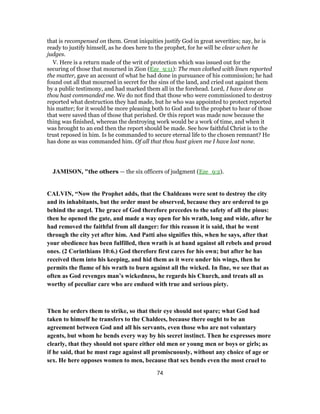that is recompensed on them. Great iniquities justify God in great severities; nay, he is
ready to justify himself, as he does here to the prophet, for he will be clear when he
judges.
V. Here is a return made of the writ of protection which was issued out for the
securing of those that mourned in Zion (Eze_9:11): The man clothed with linen reported
the matter, gave an account of what he had done in pursuance of his commission; he had
found out all that mourned in secret for the sins of the land, and cried out against them
by a public testimony, and had marked them all in the forehead. Lord, I have done as
thou hast commanded me. We do not find that those who were commissioned to destroy
reported what destruction they had made, but he who was appointed to protect reported
his matter; for it would be more pleasing both to God and to the prophet to hear of those
that were saved than of those that perished. Or this report was made now because the
thing was finished, whereas the destroying work would be a work of time, and when it
was brought to an end then the report should be made. See how faithful Christ is to the
trust reposed in him. Is he commanded to secure eternal life to the chosen remnant? He
has done as was commanded him. Of all that thou hast given me I have lost none.
JAMISON, "the others — the six officers of judgment (Eze_9:2).
CALVIN, “Now the Prophet adds, that the Chaldeans were sent to destroy the city
and its inhabitants, but the order must be observed, because they are ordered to go
behind the angel. The grace of God therefore precedes to the safety of all the pious:
then he opened the gate, and made a way open for his wrath, long and wide, after he
had removed the faithful from all danger: for this reason it is said, that he went
through the city yet after him. And Patti also signifies this, when he says, after that
your obedience has been fulfilled, then wrath is at hand against all rebels and proud
ones. (2 Corinthians 10:6.) God therefore first cares for his own; but after he has
received them into his keeping, and hid them as it were under his wings, then he
permits the flame of his wrath to burn against all the wicked. In fine, we see that as
often as God revenges man’s wickedness, he regards his Church, and treats all as
worthy of peculiar care who are endued with true and serious piety.
Then he orders them to strike, so that their eye should not spare; what God had
taken to himself he transfers to the Chaldees, because there ought to be an
agreement between God and all his servants, even those who are not voluntary
agents, but whom he bends every way by his secret instinct. Then he expresses more
clearly, that they should not spare either old men or young men or boys or girls; as
if he said, that he must rage against all promiscuously, without any choice of age or
sex. He here opposes women to men, because that sex bends even the most cruel to
74
 