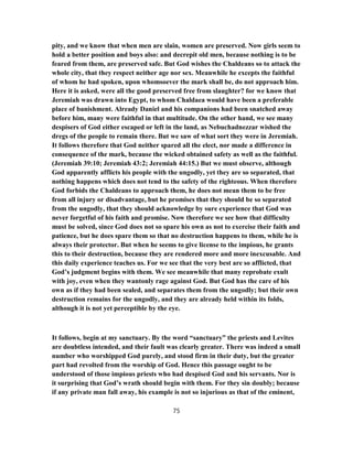 pity, and we know that when men are slain, women are preserved. Now girls seem to
hold a better position and boys also: and decrepit old men, because nothing is to be
feared from them, are preserved safe. But God wishes the Chaldeans so to attack the
whole city, that they respect neither age nor sex. Meanwhile he excepts the faithful
of whom he had spoken, upon whomsoever the mark shall be, do not approach him.
Here it is asked, were all the good preserved free from slaughter? for we know that
Jeremiah was drawn into Egypt, to whom Chaldaea would have been a preferable
place of banishment. Already Daniel and his companions had been snatched away
before him, many were faithful in that multitude. On the other hand, we see many
despisers of God either escaped or left in the land, as Nebuchadnezzar wished the
dregs of the people to remain there. But we saw of what sort they were in Jeremiah.
It follows therefore that God neither spared all the elect, nor made a difference in
consequence of the mark, because the wicked obtained safety as well as the faithful.
(Jeremiah 39:10; Jeremiah 43:2; Jeremiah 44:15.) But we must observe, although
God apparently afflicts his people with the ungodly, yet they are so separated, that
nothing happens which does not tend to the safety of the righteous. When therefore
God forbids the Chaldeans to approach them, he does not mean them to be free
from all injury or disadvantage, but he promises that they should be so separated
from the ungodly, that they should acknowledge by sure experience that God was
never forgetful of his faith and promise. Now therefore we see how that difficulty
must be solved, since God does not so spare his own as not to exercise their faith and
patience, but he does spare them so that no destruction happens to them, while he is
always their protector. But when he seems to give license to the impious, he grants
this to their destruction, because they are rendered more and more inexcusable. And
this daily experience teaches us. For we see that the very best are so afflicted, that
God’s judgment begins with them. We see meanwhile that many reprobate exult
with joy, even when they wantonly rage against God. But God has the care of his
own as if they had been sealed, and separates them from the ungodly; but their own
destruction remains for the ungodly, and they are already held within its folds,
although it is not yet perceptible by the eye.
It follows, begin at my sanctuary. By the word “sanctuary” the priests and Levites
are doubtless intended, and their fault was clearly greater. There was indeed a small
number who worshipped God purely, and stood firm in their duty, but the greater
part had revolted from the worship of God. Hence this passage ought to be
understood of those impious priests who had despised God and his servants. Nor is
it surprising that God’s wrath should begin with them. For they sin doubly; because
if any private man fall away, his example is not so injurious as that of the eminent,
75
 