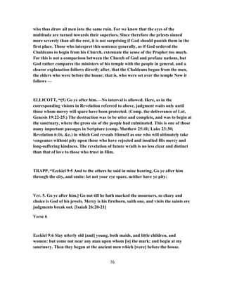who thus draw all men into the same ruin. For we know that the eyes of the
multitude are turned towards their superiors. Since therefore the priests sinned
more severely than all the rest, it is not surprising if God should punish them in the
first place. Those who interpret this sentence generally, as if God ordered the
Chaldeans to begin from his Church, extenuate the sense of the Prophet too much.
For this is not a comparison between the Church of God and profane nations, but
God rather compares the ministers of his temple with the people in general, and a
clearer explanation follows directly after, that the Chaldeans began from the men,
the elders who were before the house; that is, who were set over the temple Now it
follows —
ELLICOTT, “(5) Go ye after him.—No interval is allowed. Here, as in the
corresponding visions in Revelation referred to above, judgment waits only until
those whom mercy will spare have been protected. (Comp. the deliverance of Lot,
Genesis 19:22-25.) The destruction was to be utter and complete, and was to begin at
the sanctuary, where the gross sin of the people had culminated. This is one of those
many important passages in Scripture (comp. Matthew 25:41; Luke 23:30;
Revelation 6:16, &c.) in which God reveals Himself as one who will ultimately take
vengeance without pity upon those who have rejected and insulted His mercy and
long-suffering kindness. The revelation of future wrath is no less clear and distinct
than that of love to those who trust in Him.
TRAPP, “Ezekiel 9:5 And to the others he said in mine hearing, Go ye after him
through the city, and smite: let not your eye spare, neither have ye pity:
Ver. 5. Go ye after him.] Go not till he hath marked the mourners, so chary and
choice is God of his jewels. Mercy is his firstborn, saith one, and visits the saints ere
judgments break out. [Isaiah 26:20-21]
Verse 6
Ezekiel 9:6 Slay utterly old [and] young, both maids, and little children, and
women: but come not near any man upon whom [is] the mark; and begin at my
sanctuary. Then they began at the ancient men which [were] before the house.
76
 