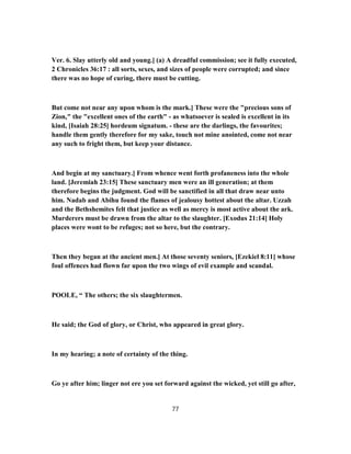 Ver. 6. Slay utterly old and young.] (a) A dreadful commission; see it fully executed,
2 Chronicles 36:17 : all sorts, sexes, and sizes of people were corrupted; and since
there was no hope of curing, there must be cutting.
But come not near any upon whom is the mark.] These were the "precious sons of
Zion," the "excellent ones of the earth" - as whatsoever is sealed is excellent in its
kind, [Isaiah 28:25] hordeum signatum. - these are the darlings, the favourites;
handle them gently therefore for my sake, touch not mine anointed, come not near
any such to fright them, but keep your distance.
And begin at my sanctuary.] From whence went forth profaneness into the whole
land. [Jeremiah 23:15] These sanctuary men were an ill generation; at them
therefore begins the judgment. God will be sanctified in all that draw near unto
him. Nadab and Abihu found the flames of jealousy hottest about the altar. Uzzah
and the Bethshemites felt that justice as well as mercy is most active about the ark.
Murderers must be drawn from the altar to the slaughter. [Exodus 21:14] Holy
places were wont to be refuges; not so here, but the contrary.
Then they began at the ancient men.] At those seventy seniors, [Ezekiel 8:11] whose
foul offences had flown far upon the two wings of evil example and scandal.
POOLE, “ The others; the six slaughtermen.
He said; the God of glory, or Christ, who appeared in great glory.
In my hearing; a note of certainty of the thing.
Go ye after him; linger not ere you set forward against the wicked, yet still go after,
77
 