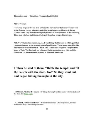 The ancient men — The elders. (Compare Ezekiel 8:16.)
PETT, “Verse 6
‘Then they began at the old men (elders) who were before the house.’ These would
be the five and twenty who represented the priesthood, worshippers of the sun
(Ezekiel 8:16). They were the most guilty because of their closeness to the sanctuary.
These men who had had the most holy privileges had betrayed their trust.
PULPIT, “Begin at my sanctuary, etc. It was fitting that the spot in which guilt had
culminated should be the starting point of punishment. There seems something like
a reference to this command in 1 Peter 4:17. In each ease judgment "begins at the
house of God." So the dread work began with the ancient men, or elders, of the
same class, i.e; if not the same persons, as those in Ezekiel 8:11.
7 Then he said to them, “Defile the temple and fill
the courts with the slain. Go!” So they went out
and began killing throughout the city.
BARNES, "Defile the house - By filling the temple and its courts with the bodies of
the slain. See Num_19:11.
CLARKE, "Defile the house - A dreadful sentence, Let it be polluted, I will no
more dwell in it; I now utterly forsake it.
81
 