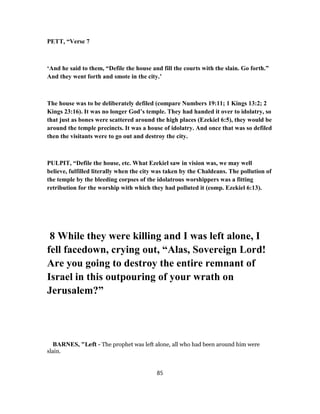 PETT, “Verse 7
‘And he said to them, “Defile the house and fill the courts with the slain. Go forth.”
And they went forth and smote in the city.’
The house was to be deliberately defiled (compare Numbers 19:11; 1 Kings 13:2; 2
Kings 23:16). It was no longer God’s temple. They had handed it over to idolatry, so
that just as bones were scattered around the high places (Ezekiel 6:5), they would be
around the temple precincts. It was a house of idolatry. And once that was so defiled
then the visitants were to go out and destroy the city.
PULPIT, “Defile the house, etc. What Ezekiel saw in vision was, we may well
believe, fulfilled literally when the city was taken by the Chaldeans. The pollution of
the temple by the bleeding corpses of the idolatrous worshippers was a fitting
retribution for the worship with which they had polluted it (comp. Ezekiel 6:13).
8 While they were killing and I was left alone, I
fell facedown, crying out, “Alas, Sovereign Lord!
Are you going to destroy the entire remnant of
Israel in this outpouring of your wrath on
Jerusalem?”
BARNES, "Left - The prophet was left alone, all who had been around him were
slain.
85
 