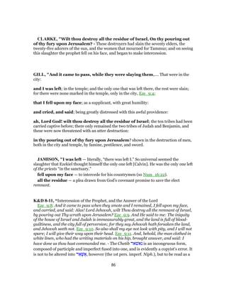 CLARKE, "Wilt thou destroy all the residue of Israel, On thy pouring out
of thy fury upon Jerusalem? - These destroyers had slain the seventy elders, the
twenty-five adorers of the sun, and the women that mourned for Tammuz; and on seeing
this slaughter the prophet fell on his face, and began to make intercession.
GILL, "And it came to pass, while they were slaying them,.... That were in the
city:
and I was left; in the temple; and the only one that was left there, the rest were slain;
for there were none marked in the temple, only in the city, Eze_9:4;
that I fell upon my face; as a supplicant, with great humility:
and cried, and said; being greatly distressed with this awful providence:
ah, Lord God! wilt thou destroy all the residue of Israel; the ten tribes had been
carried captive before; there only remained the two tribes of Judah and Benjamin, and
these were now threatened with an utter destruction:
in thy pouring out of thy fury upon Jerusalem? shown in the destruction of men,
both in the city and temple, by famine, pestilence, and sword.
JAMISON, "I was left — literally, “there was left I.” So universal seemed the
slaughter that Ezekiel thought himself the only one left [Calvin]. He was the only one left
of the priests “in the sanctuary.”
fell upon my face — to intercede for his countrymen (so Num_16:22).
all the residue — a plea drawn from God’s covenant promise to save the elect
remnant.
K&D 8-11, “Intercession of the Prophet, and the Answer of the Lord
Eze_9:8. And it came to pass when they smote and I remained, I fell upon my face,
and carried, and said: Alas! Lord Jehovah, wilt Thou destroy all the remnant of Israel,
by pouring out Thy wrath upon Jerusalem? Eze_9:9. And He said to me: The iniquity
of the house of Israel and Judah is immeasurably great, and the land is full of blood-
guiltiness, and the city full of perversion; for they say Jehovah hath forsaken the land,
and Jehovah seeth not. Eze_9:10. So also shall my eye not look with pity, and I will not
spare; I will give their way upon their head. Eze_9:11. And, behold, the man clothed in
white linen, who had the writing materials on his hip, brought answer, and said: I
have done as thou hast commanded me. - The Chetib ‫נאשׁאר‬ is an incongruous form,
composed of participle and imperfect fused into one, and is evidently a copyist's error. It
is not to be altered into ‫ר‬ ֵ‫א‬ָ‫שּׁ‬ ֶ‫,א‬ however (the 1st pers. imperf. Niph.), but to be read as a
86
 