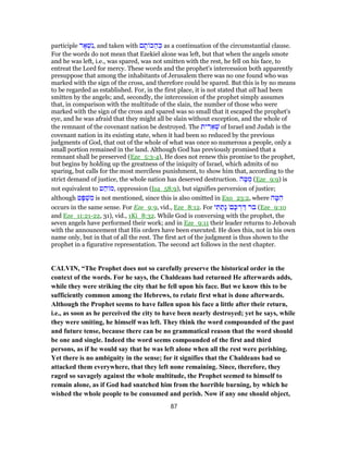 participle ‫ר‬ ָ‫א‬ ְ‫שׁ‬ִ‫,נ‬ and taken with ‫ם‬ ָ‫ת‬ ‫כּ‬ ַ‫ה‬ ְ‫כּ‬ as a continuation of the circumstantial clause.
For the words do not mean that Ezekiel alone was left, but that when the angels smote
and he was left, i.e., was spared, was not smitten with the rest, he fell on his face, to
entreat the Lord for mercy. These words and the prophet's intercession both apparently
presuppose that among the inhabitants of Jerusalem there was no one found who was
marked with the sign of the cross, and therefore could be spared. But this is by no means
to be regarded as established. For, in the first place, it is not stated that all had been
smitten by the angels; and, secondly, the intercession of the prophet simply assumes
that, in comparison with the multitude of the slain, the number of those who were
marked with the sign of the cross and spared was so small that it escaped the prophet's
eye, and he was afraid that they might all be slain without exception, and the whole of
the remnant of the covenant nation be destroyed. The ‫ית‬ ִ‫ר‬ ֵ‫א‬ ְ‫שׁ‬ of Israel and Judah is the
covenant nation in its existing state, when it had been so reduced by the previous
judgments of God, that out of the whole of what was once so numerous a people, only a
small portion remained in the land. Although God has previously promised that a
remnant shall be preserved (Eze_5:3-4), He does not renew this promise to the prophet,
but begins by holding up the greatness of the iniquity of Israel, which admits of no
sparing, but calls for the most merciless punishment, to show him that, according to the
strict demand of justice, the whole nation has deserved destruction. ‫ה‬ ֶ‫טּ‬ ֻ‫מ‬ (Eze_9:9) is
not equivalent to ‫ט‬ ַ‫ה‬ ‫,מ‬ oppression (Isa_58:9), but signifies perversion of justice;
although ‫ט‬ָ‫פּ‬ ְ‫שׁ‬ ִ‫מ‬ is not mentioned, since this is also omitted in Exo_23:2, where ‫ה‬ ָ‫טּ‬ ִ‫ה‬
occurs in the same sense. For Eze_9:9, vid., Eze_8:12. For ‫י‬ ִ‫תּ‬ ַ‫ָת‬‫נ‬ '‫ם‬ ָ‫כּ‬ ְ‫ר‬ ַ‫דּ‬ ‫בר‬ (Eze_9:10
and Eze_11:21-22, 31), vid., 1Ki_8:32. While God is conversing with the prophet, the
seven angels have performed their work; and in Eze_9:11 their leader returns to Jehovah
with the announcement that His orders have been executed. He does this, not in his own
name only, but in that of all the rest. The first act of the judgment is thus shown to the
prophet in a figurative representation. The second act follows in the next chapter.
CALVIN, “The Prophet does not so carefully preserve the historical order in the
context of the words. For he says, the Chaldeans had returned He afterwards adds,
while they were striking the city that he fell upon his face. But we know this to be
sufficiently common among the Hebrews, to relate first what is done afterwards.
Although the Prophet seems to have fallen upon his face a little after their return,
i.e., as soon as he perceived the city to have been nearly destroyed; yet he says, while
they were smiting, he himself was left. They think the word compounded of the past
and future tense, because there can be no grammatical reason that the word should
be one and single. Indeed the word seems compounded of the first and third
persons, as if he would say that he was left alone when all the rest were perishing.
Yet there is no ambiguity in the sense; for it signifies that the Chaldeans had so
attacked them everywhere, that they left none remaining. Since, therefore, they
raged so savagely against the whole multitude, the Prophet seemed to himself to
remain alone, as if God had snatched him from the horrible burning, by which he
wished the whole people to be consumed and perish. Now if any one should object,
87
 