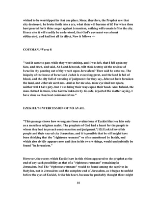 wished to be worshipped in that one place. Since, therefore, the Prophet saw that
city destroyed, he broke forth into a cry, what then will become of it! For when thou
hast poured forth thine anger against Jerusalem, nothing will remain left in the city.
Hence also it will readily be understood, that God’s covenant was almost
obliterated, and had lost all its effect. Now it follows —
COFFMAN, “Verse 8
"And it came to pass while they were smiting, and I was left, that I fell upon my
face, and cried, and said, Ah Lord Jehovah, wilt thou destroy all the residue of
Israel in thy pouring out of thy wrath upon Jerusalem? Then said he unto me, The
iniquity of the house of Israel and Judah is exceeding great, and the land is full of
blood, and the city full of wresting of judgment: for they say, Jehovah hath forsaken
the land, and Jehovah seeth not. And as for me also, mine eye shall not spare,
neither will I have pity, but I will bring their ways upon their head. And, behold, the
man clothed in linen, who had the inkhorn by his side, reported the matter saying, I
have done as thou hast commanded me."
EZEKIEL'S INTERCESSION OF NO AVAIL
"This passage shows how wrong are those evaluations of Ezekiel that see him only
as a merciless religious zealot. The prophets of God had a heart for the people to
whom they had to preach condemnation and judgment."[15] Ezekiel loved his
people and their sacred city Jerusalem; and it is possible that he still might have
been thinking that the "righteous remnant" so often mentioned by Isaiah, and
which also vividly appears now and then in his own writings, would undoubtedly be
found "in Jerusalem."
However, the events which Ezekiel saw in this vision appeared to the prophet as the
end of any such possibility as that of a "righteous remnant" remaining in
Jerusalem. No! The "righteous remnant" would be found among the captives in
Babylon, not in Jerusalem; and the complete end of Jerusalem, as it began to unfold
before the eyes of Ezekiel, broke his heart, because he probably thought there might
89
 