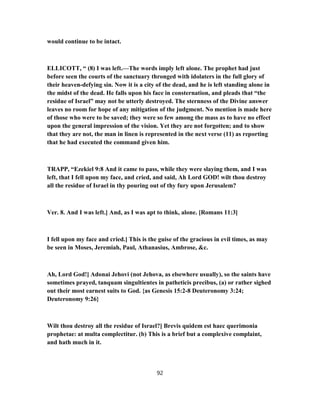 would continue to be intact.
ELLICOTT, “ (8) I was left.—The words imply left alone. The prophet had just
before seen the courts of the sanctuary thronged with idolaters in the full glory of
their heaven-defying sin. Now it is a city of the dead, and he is left standing alone in
the midst of the dead. He falls upon his face in consternation, and pleads that “the
residue of Israel” may not be utterly destroyed. The sternness of the Divine answer
leaves no room for hope of any mitigation of the judgment. No mention is made here
of those who were to be saved; they were so few among the mass as to have no effect
upon the general impression of the vision. Yet they are not forgotten; and to show
that they are not, the man in linen is represented in the next verse (11) as reporting
that he had executed the command given him.
TRAPP, “Ezekiel 9:8 And it came to pass, while they were slaying them, and I was
left, that I fell upon my face, and cried, and said, Ah Lord GOD! wilt thou destroy
all the residue of Israel in thy pouring out of thy fury upon Jerusalem?
Ver. 8. And I was left.] And, as I was apt to think, alone. [Romans 11:3]
I fell upon my face and cried.] This is the guise of the gracious in evil times, as may
be seen in Moses, Jeremiah, Paul, Athanasius, Ambrose, &c.
Ah, Lord God!] Adonai Jehovi (not Jehova, as elsewhere usually), so the saints have
sometimes prayed, tanquam singultientes in patheticis precibus, (a) or rather sighed
out their most earnest suits to God. {as Genesis 15:2-8 Deuteronomy 3:24;
Deuteronomy 9:26}
Wilt thou destroy all the residue of Israel?] Brevis quidem est haec querimonia
prophetae: at multa complectitur. (b) This is a brief but a complexive complaint,
and hath much in it.
92
 