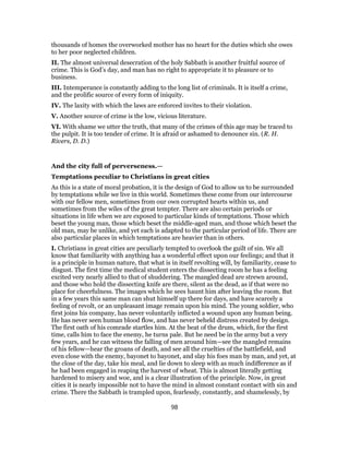 thousands of homes the overworked mother has no heart for the duties which she owes
to her poor neglected children.
II. The almost universal desecration of the holy Sabbath is another fruitful source of
crime. This is God’s day, and man has no right to appropriate it to pleasure or to
business.
III. Intemperance is constantly adding to the long list of criminals. It is itself a crime,
and the prolific source of every form of iniquity.
IV. The laxity with which the laws are enforced invites to their violation.
V. Another source of crime is the low, vicious literature.
VI. With shame we utter the truth, that many of the crimes of this age may be traced to
the pulpit. It is too tender of crime. It is afraid or ashamed to denounce sin. (R. H.
Rivers, D. D.)
And the city full of perverseness.—
Temptations peculiar to Christians in great cities
As this is a state of moral probation, it is the design of God to allow us to be surrounded
by temptations while we live in this world. Sometimes these come from our intercourse
with our fellow men, sometimes from our own corrupted hearts within us, and
sometimes from the wiles of the great tempter. There are also certain periods or
situations in life when we are exposed to particular kinds of temptations. Those which
beset the young man, those which beset the middle-aged man, and those which beset the
old man, may be unlike, and yet each is adapted to the particular period of life. There are
also particular places in which temptations are heavier than in others.
I. Christians in great cities are peculiarly tempted to overlook the guilt of sin. We all
know that familiarity with anything has a wonderful effect upon our feelings; and that it
is a principle in human nature, that what is in itself revolting will, by familiarity, cease to
disgust. The first time the medical student enters the dissecting room he has a feeling
excited very nearly allied to that of shuddering. The mangled dead are strewn around,
and those who hold the dissecting knife are there, silent as the dead, as if that were no
place for cheerfulness. The images which he sees haunt him after leaving the room. But
in a few years this same man can shut himself up there for days, and have scarcely a
feeling of revolt, or an unpleasant image remain upon his mind. The young soldier, who
first joins his company, has never voluntarily inflicted a wound upon any human being.
He has never seen human blood flow, and has never beheld distress created by design.
The first oath of his comrade startles him. At the beat of the drum, which, for the first
time, calls him to face the enemy, he turns pale. But he need be in the army but a very
few years, and he can witness the falling of men around him—see the mangled remains
of his fellow—hear the groans of death, and see all the cruelties of the battlefield, and
even close with the enemy, bayonet to bayonet, and slay his foes man by man, and yet, at
the close of the day, take his meal, and lie down to sleep with as much indifference as if
he had been engaged in reaping the harvest of wheat. This is almost literally getting
hardened to misery and woe, and is a clear illustration of the principle. Now, in great
cities it is nearly impossible not to have the mind in almost constant contact with sin and
crime. There the Sabbath is trampled upon, fearlessly, constantly, and shamelessly, by
98
 