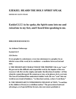 EZEKIEL HEARD THE HOLY SPIRIT SPEAK
EDITED BY GLENN PEASE
Ezekiel 2:2 2 As he spoke, the Spirit came into me and
raisedme to my feet, and I heard him speaking to me.
BIBLEHUB RESOURCES
An Arduous Embassage
Ezekiel2:2-5
J.D. Davies
Every prophet is a missionary; every true missionaryis a prophet. In an
inferior sense ofthe word, he is a mediator - a mediator betweenGod and
man.
I. THE MISSIONARYCHARACTER OF THE PROPHET.He is one "sent."
He goes not to this difficult and responsible work by the impulse of his own
reasonor will. He is in the employ and under the direction of another - of One
whom he cannotdisregard. He cannot go or stay, as he pleases, he is a servant.
The Son of God himself has undertaken similar work. He was "sent" into our
world on an errand of kindness. "As thou hast sentme, so have I sent them."
II. THE MISSIONARY'S UNPROMISING FIELD OF ACTION. "I send thee
to the children of Israel, to a rebellious nation." The possessionofoutward
advantages, orof specialDivine favours, does not ensure gratitude or
 
