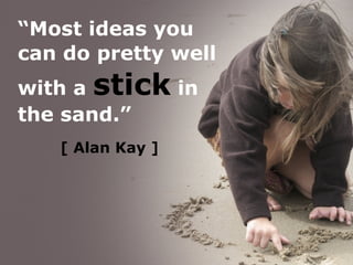 [   Alan Kay ] “ Most ideas you can do pretty well with a  stick  in the sand.” 
