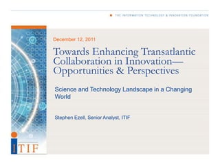 December 12, 2011

Towards Enhancing Transatlantic
Collaboration in Innovation—
Opportunities & Perspectives
Science and Technology Landscape in a Changing
World


Stephen Ezell, Senior Analyst, ITIF
 