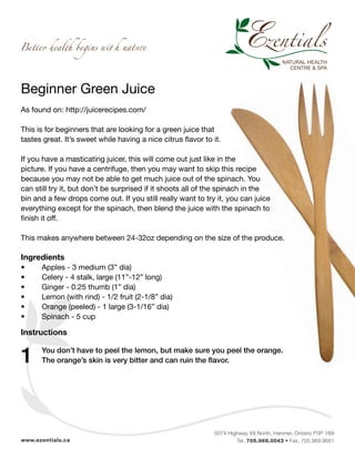 Beginner Green Juice
As found on: http://juicerecipes.com/

This is for beginners that are looking for a green juice that
tastes great. It’s sweet while having a nice citrus flavor to it.

If you have a masticating juicer, this will come out just like in the
picture. If you have a centrifuge, then you may want to skip this recipe
because you may not be able to get much juice out of the spinach. You
can still try it, but don’t be surprised if it shoots all of the spinach in the
bin and a few drops come out. If you still really want to try it, you can juice
everything except for the spinach, then blend the juice with the spinach to
finish it off.

This makes anywhere between 24-32oz depending on the size of the produce.

Ingredients
•	     Apples - 3 medium (3” dia)
•	     Celery - 4 stalk, large (11”-12” long)
•	     Ginger - 0.25 thumb (1” dia)
•	     Lemon (with rind) - 1/2 fruit (2-1/8” dia)
•	     Orange (peeled) - 1 large (3-1/16” dia)
•	     Spinach - 5 cup

Instructions


1    	 You don’t have to peel the lemon, but make sure you peel the orange.
     	 The orange’s skin is very bitter and can ruin the flavor.




                                                              5074 Highway 69 North, Hanmer, Ontario P3P 1B9
www.ezentials.ca                                                      Tel. 705.969.0043 • Fax. 705.969.9681
 