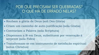 POR QUE PRECISAM SER QUEBRADAS?
O QUE HÁ DE ERRADO NELAS?
 Roubam a glória de Deus (soli Deo Glória)
 Criam um caminho de auto-justificação (sola Gratia)
 Contrariam a Palavra (sola Scriptura)
 Dispensam a fé em Deus, substituem por veneração à
serpente (sola Fides)
 Transformam-se em instrumento de satisfação espiritual
(solus Christus)
 