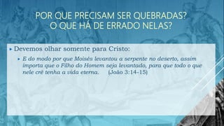 POR QUE PRECISAM SER QUEBRADAS?
O QUE HÁ DE ERRADO NELAS?
 Devemos olhar somente para Cristo:
 E do modo por que Moisés levantou a serpente no deserto, assim
importa que o Filho do Homem seja levantado, para que todo o que
nele crê tenha a vida eterna. (João 3:14-15)
 