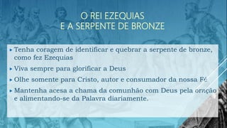 O REI EZEQUIAS
E A SERPENTE DE BRONZE
 Tenha coragem de identificar e quebrar a serpente de bronze,
como fez Ezequias
 Viva sempre para glorificar a Deus
 Olhe somente para Cristo, autor e consumador da nossa Fé
 Mantenha acesa a chama da comunhão com Deus pela oração
e alimentando-se da Palavra diariamente.
 