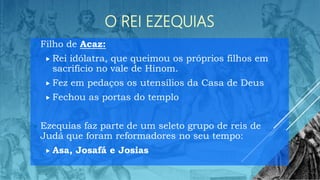 O REI EZEQUIAS
 Filho de Acaz:
 Rei idólatra, que queimou os próprios filhos em
sacrifício no vale de Hinom.
 Fez em pedaços os utensílios da Casa de Deus
 Fechou as portas do templo
 Ezequias faz parte de um seleto grupo de reis de
Judá que foram reformadores no seu tempo:
 Asa, Josafá e Josias
 
