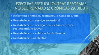 EZEQUIAS EFETUOU OUTRAS REFORMAS
NO SEU REINADO (2 CRÔNICAS 29, 30, 31)
 Reformou o templo, restaurou a Casa de Deus
 Restabeleceu o serviço sacerdotal
 Restabeleceu o serviço dos levitas cantores,
restaurando o louvor
 Restabeleceu a celebração da Páscoa
 Restabeleceu as ofertas
 