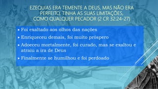 EZEQUIAS ERA TEMENTE A DEUS, MAS NÃO ERA
PERFEITO, TINHA AS SUAS LIMITAÇÕES,
COMO QUALQUER PECADOR (2 CR 32:24-27)
 Foi exaltado aos olhos das nações
 Enriqueceu demais, foi muito próspero
 Adoeceu mortalmente, foi curado, mas se exaltou e
atraiu a ira de Deus
 Finalmente se humilhou e foi perdoado
 
