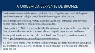 A ORIGEM DA SERPENTE DE BRONZE
Ouvindo o cananeu, rei de Arade, que habitava no Neguebe, que Israel vinha pelo
caminho de Atarim, pelejou contra Israel e levou alguns deles cativos.
Então, Israel fez voto ao SENHOR, dizendo: Se, de fato, entregares este povo nas
minhas mãos, destruirei totalmente as suas cidades.
Ouviu, pois, o SENHOR a voz de Israel e lhe entregou os cananeus. Os israelitas os
destruíram totalmente, a eles e a suas cidades; e aquele lugar se chamou Horma.
Então, partiram do monte Hor, pelo caminho do mar Vermelho, a rodear a terra de
Edom, porém o povo se tornou impaciente no caminho.
E o povo falou contra Deus e contra Moisés: Por que nos fizestes subir do Egito, para
que morramos neste deserto, onde não há pão nem água? E a nossa alma tem fastio
deste pão vil.
 
