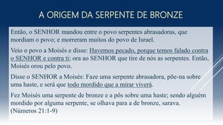 A ORIGEM DA SERPENTE DE BRONZE
Então, o SENHOR mandou entre o povo serpentes abrasadoras, que
mordiam o povo; e morreram muitos do povo de Israel.
Veio o povo a Moisés e disse: Havemos pecado, porque temos falado contra
o SENHOR e contra ti; ora ao SENHOR que tire de nós as serpentes. Então,
Moisés orou pelo povo.
Disse o SENHOR a Moisés: Faze uma serpente abrasadora, põe-na sobre
uma haste, e será que todo mordido que a mirar viverá.
Fez Moisés uma serpente de bronze e a pôs sobre uma haste; sendo alguém
mordido por alguma serpente, se olhava para a de bronze, sarava.
(Números 21:1-9)
 