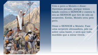 Veio o povo a Moisés e disse:
Havemos pecado, porque temos
falado contra o SENHOR e contra ti;
ora ao SENHOR que tire de nós as
serpentes. Então, Moisés orou pelo
povo.
Disse o SENHOR a Moisés: Faze
uma serpente abrasadora, põe-na
sobre uma haste, e será que todo
mordido que a mirar viverá.
 