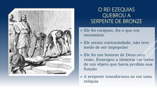 O REI EZEQUIAS
QUEBROU A
SERPENTE DE BRONZE
 Ele foi corajoso, fez o que era
necessário
 Ele atraiu contrariedade, não teve
medo de ser impopular
 Ele foi um homem de Deus com
visão. Enxergou a idolatria em torno
de um objeto que havia perdido sua
função
 A serpente transformou-se em uma
relíquia
 